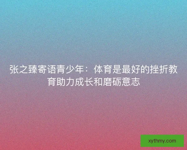 张之臻寄语青少年：体育是最好的挫折教育助力成长和磨砺意志