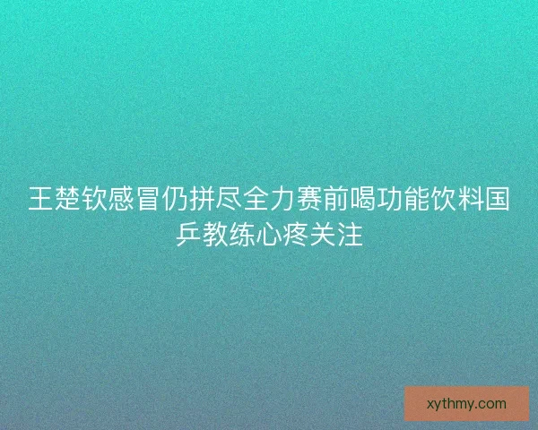 王楚钦感冒仍拼尽全力赛前喝功能饮料国乒教练心疼关注