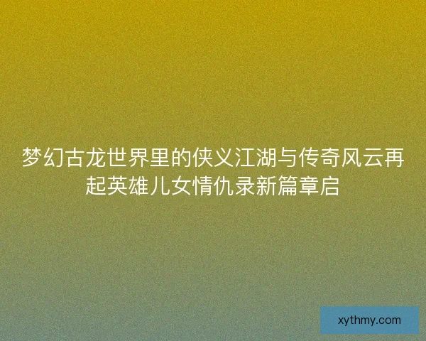 梦幻古龙世界里的侠义江湖与传奇风云再起英雄儿女情仇录新篇章启