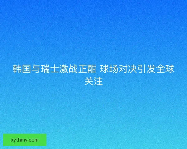 韩国与瑞士激战正酣 球场对决引发全球关注