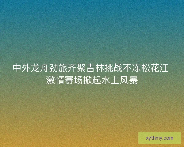 中外龙舟劲旅齐聚吉林挑战不冻松花江 激情赛场掀起水上风暴