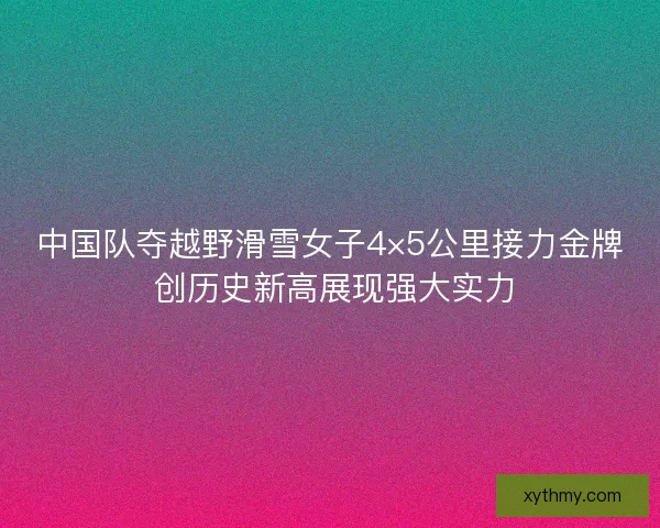 中国队夺越野滑雪女子4×5公里接力金牌 创历史新高展现强大实力