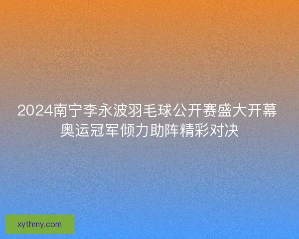 2024南宁李永波羽毛球公开赛盛大开幕 奥运冠军倾力助阵精彩对决