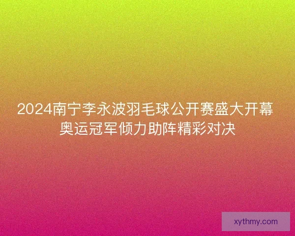 2024南宁李永波羽毛球公开赛盛大开幕 奥运冠军倾力助阵精彩对决